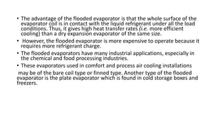 • The advantage of the flooded evaporator is that the whole surface of the
evaporator coil is in contact with the liquid refrigerant under all the load
conditions. Thus, it gives high heat transfer rates (i.e. more efficient
cooling) than a dry expansion evaporator of the same size.
• However, the flooded evaporator is more expensive to operate because it
requires more refrigerant charge.
• The flooded evaporators have many industrial applications, especially in
the chemical and food processing industries.
• These evaporators used in comfort and process air cooling installations
may be of the bare coil type or finned type. Another type of the flooded
evaporator is the plate evaporator which is found in cold storage boxes and
freezers.
 