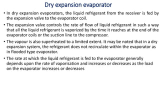 Dry expansion evaporator
• In dry expansion evaporators, the liquid refrigerant from the receiver is fed by
the expansion valve to the evaporator coil.
• The expansion valve controls the rate of flow of liquid refrigerant in such a way
that all the liquid refrigerant is vaporized by the time it reaches at the end of the
evaporator coils or the suction line to the compressor.
• The vapour is also superheated to a limited extent. It may be noted that in a dry
expansion system, the refrigerant does not recirculate within the evaporator as
in flooded type evaporator.
• The rate at which the liquid refrigerant is fed to the evaporator generally
depends upon the rate of vaporisation and increases or decreases as the load
on the evaporator increases or decreases
 
