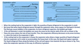• When the cooling load on the evaporator is light, the quantity of liquiq refrigerant in the evaporator is small.
• We know that when liquid refrigerant passes through the expansion valve, some vapour (or flash gas) is formed.
The flash gas causes bubbles in the evaporator. As more refrigerant vaporises, the bubbles get larger.
• If the coil diameter is small, the bubbles can cause dry areas on the interior walls of the coil, as shown in Fig.
• These dry areas reduce the rate of heat transfer. Thus, the evaporator efficiency decreases as dry areas increase,
i.e. when the load on the evaporator is light.
• If the cooling load on the evaporator is heavy, the expansion valve allows a larger quantity of liquid refrigerant
into the evaporator coil in order to accommodate the heavy load. In this case, the liquid and vapour separate.
The liquid refrigerant flows along the bottom of the coil and vapour rises towards the top as shown in Fig. Thus,
when the evaporator operates in this way, its efficiency is greatest
 