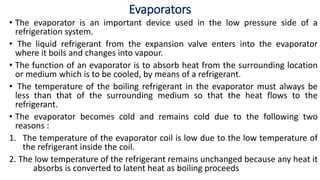 Evaporators
• The evaporator is an important device used in the low pressure side of a
refrigeration system.
• The liquid refrigerant from the expansion valve enters into the evaporator
where it boils and changes into vapour.
• The function of an evaporator is to absorb heat from the surrounding location
or medium which is to be cooled, by means of a refrigerant.
• The temperature of the boiling refrigerant in the evaporator must always be
less than that of the surrounding medium so that the heat flows to the
refrigerant.
• The evaporator becomes cold and remains cold due to the following two
reasons :
1. The temperature of the evaporator coil is low due to the low temperature of
the refrigerant inside the coil.
2. The low temperature of the refrigerant remains unchanged because any heat it
absorbs is converted to latent heat as boiling proceeds
 