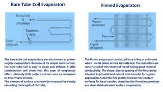 Bare Tube Coil Evaporators
The bare tube coil evaporators are also known as prime-
surface evaporators. Because of its simple construction,
the bare tube coil is easy to clean and defrost. A little
consideration will show that this type of evaporator
offers relatively little surface contact area as compared
to other types of coils.
The amount of surface area may be increased by simply
extending the length of the tube,
Finned Evaporators
The finned evaporator consists of bare tubes or coils over
which metal plates or fins are fastened. The metal fins are
constructed of thin sheets of metal having good thermal
conductivity. The shape, size or spacing of the fins can be
adapted to provide best rate of heat transfer for a given
application. Since the fins greatly increase the contact
surfaces for heat transfer, therefore the finned evaporators
are also called extended surface evaporators.
 