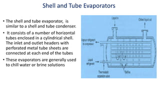Shell and Tube Evaporators
• The shell and tube evaporator, is
similar to a shell and tube condenser.
• It consists of a number of horizontal
tubes enclosed in a cylindrical shell.
The inlet and outlet headers with
perforated metal tube sheets are
connected at each end of the tubes
• These evaporators are generally used
to chill water or brine solutions
 