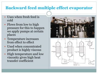 Backward feed multiple effect evaporator
 Uses when fresh feed is
cold
 Flows from low to high
pressure for this to happen
we apply pumps at certain
places
 Temperature increases
from effect to effect
 Used when concentrated
product is highly viscous
 High temperature and low
viscosity gives high heat
transfer coefficient
 