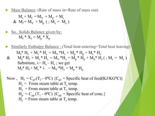  Mass Balance: (Rate of mass in=Rate of mass out)
 So, Solids Balance given by:
 Similarly Enthalpy Balance : (Total heat entering=Total heat leaving)
Ms + Mf = MV + Mp + Mc
& Mf = MV + Mp ( ; Ms = Mc )
Mf * Xf = Mp * Xp
Mf* Hf + Ms * Hs = MV *Hv + Mp * Hp + Mc* Hc
& Mf* Hf + Ms * Hs = MV *Hv + Mp * Hp + MS* Hc ( ; Ms = Mc )
Substitute, λ= Hs – Hc ; we get
Mf* Hf + Ms * λ = MV *Hv + Mp * Hp
Now , Hf = Cpf (Tf – 00C) {Cpf = Specific heat of feed(KJ/KG0C)}
Hs = From steam table at Ts temp.
Hv = From steam table at T1 temp.
Hp = Cpp (T1 – 00C) {Cpp = Specific heat of conc.}
Hc = From steam table at Ts temp.
 