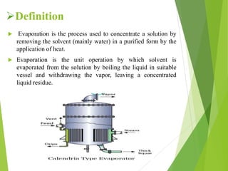 Definition
 Evaporation is the process used to concentrate a solution by
removing the solvent (mainly water) in a purified form by the
application of heat.
 Evaporation is the unit operation by which solvent is
evaporated from the solution by boiling the liquid in suitable
vessel and withdrawing the vapor, leaving a concentrated
liquid residue.
 