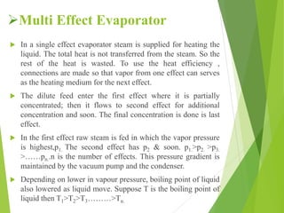 Multi Effect Evaporator
 In a single effect evaporator steam is supplied for heating the
liquid. The total heat is not transferred from the steam. So the
rest of the heat is wasted. To use the heat efficiency ,
connections are made so that vapor from one effect can serves
as the heating medium for the next effect.
 The dilute feed enter the first effect where it is partially
concentrated; then it flows to second effect for additional
concentration and soon. The final concentration is done is last
effect.
 In the first effect raw steam is fed in which the vapor pressure
is highest,p1. The second effect has p2 & soon. p1.>p2. >p3.
>……pn..n is the number of effects. This pressure gradient is
maintained by the vacuum pump and the condenser.
 Depending on lower in vapour pressure, boiling point of liquid
also lowered as liquid move. Suppose T is the boiling point of
liquid then T1>T2>T3………>Tn.
 