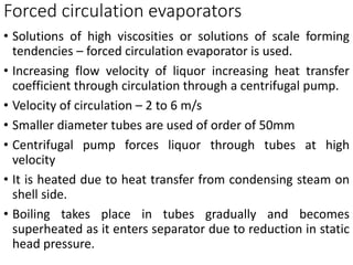 Forced circulation evaporators
• Solutions of high viscosities or solutions of scale forming
tendencies – forced circulation evaporator is used.
• Increasing flow velocity of liquor increasing heat transfer
coefficient through circulation through a centrifugal pump.
• Velocity of circulation – 2 to 6 m/s
• Smaller diameter tubes are used of order of 50mm
• Centrifugal pump forces liquor through tubes at high
velocity
• It is heated due to heat transfer from condensing steam on
shell side.
• Boiling takes place in tubes gradually and becomes
superheated as it enters separator due to reduction in static
head pressure.
 