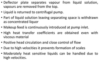• Deflector plate separates vapour from liquid solution,
vapours are removed from the top.
• Liquid is returned to centrifugal pump.
• Part of liquid solution leaving separating space is withdrawn
as concentrated liquor
• Makeup feed is continuously introduced at pump inlet.
• High heat transfer coefficients are obtained even with
viscous material
• Positive head circulation and close control of flow
• Due to high velocities it prevents formation of scales
• Moderately heat sensitive liquids can be handled due to
high velocities.
 