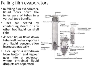 Falling film evaporators
• In falling film evaporators,
liquid flows down the
inner walls of tubes in a
vertical tube bundle.
• Tubes are heated by
condensing steam or any
other hot liquid on shell
side
• As feed liquor flows down
tube wall, water vaporizes
and liquid concentration
increases gradually
• Thick liquor is withdrawn
from bottom and vapour
goes into a separator
where entrained liquid
droplets are separated
 