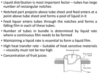 • Liquid distribution is most important factor – tubes has large
number of rectangular notches
• Notched part projects above tube sheet and feed enters at a
point above tube sheet and forms a pool of liquid in it
• Feed liquor enters tubes through the notches and forms a
falling film in each of these tubes.
• Number of tubes in bundle is determined by liquid rate
where a continuous film needs to be formed
• Maintaining a liquid rate is essential to form a liquid film.
• High heat transfer rate – Suitable of heat sensitive materials
– viscosity must not be too high
• Concentration of fruit juices
 