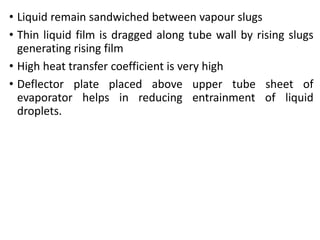 • Liquid remain sandwiched between vapour slugs
• Thin liquid film is dragged along tube wall by rising slugs
generating rising film
• High heat transfer coefficient is very high
• Deflector plate placed above upper tube sheet of
evaporator helps in reducing entrainment of liquid
droplets.
 