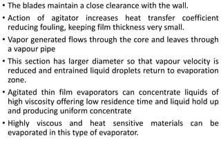 • The blades maintain a close clearance with the wall.
• Action of agitator increases heat transfer coefficient
reducing fouling, keeping film thickness very small.
• Vapor generated flows through the core and leaves through
a vapour pipe
• This section has larger diameter so that vapour velocity is
reduced and entrained liquid droplets return to evaporation
zone.
• Agitated thin film evaporators can concentrate liquids of
high viscosity offering low residence time and liquid hold up
and producing uniform concentrate
• Highly viscous and heat sensitive materials can be
evaporated in this type of evaporator.
 