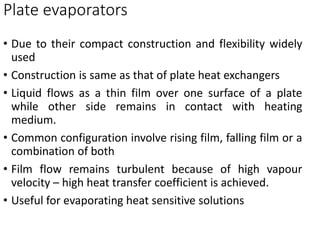 • Due to their compact construction and flexibility widely
used
• Construction is same as that of plate heat exchangers
• Liquid flows as a thin film over one surface of a plate
while other side remains in contact with heating
medium.
• Common configuration involve rising film, falling film or a
combination of both
• Film flow remains turbulent because of high vapour
velocity – high heat transfer coefficient is achieved.
• Useful for evaporating heat sensitive solutions
Plate evaporators
 