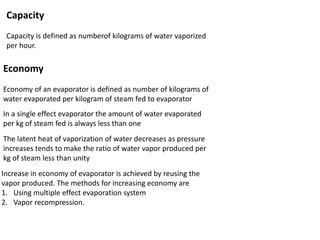 Capacity
Capacity is defined as numberof kilograms of water vaporized
per hour.
Economy
Economy of an evaporator is defined as number of kilograms of
water evaporated per kilogram of steam fed to evaporator
In a single effect evaporator the amount of water evaporated
per kg of steam fed is always less than one
The latent heat of vaporization of water decreases as pressure
increases tends to make the ratio of water vapor produced per
kg of steam less than unity
Increase in economy of evaporator is achieved by reusing the
vapor produced. The methods for increasing economy are
1. Using multiple effect evaporation system
2. Vapor recompression.
 