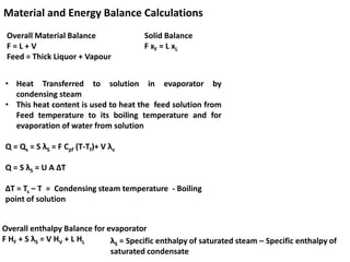 Material and Energy Balance Calculations
Overall Material Balance
F = L + V
Feed = Thick Liquor + Vapour
Solid Balance
F xF = L xL
• Heat Transferred to solution in evaporator by
condensing steam
• This heat content is used to heat the feed solution from
Feed temperature to its boiling temperature and for
evaporation of water from solution
Q = Qs = S λS = F Cpf (T-Tf)+ V λv
Q = S λS = U A ∆T
∆T = Ts – T = Condensing steam temperature - Boiling
point of solution
Overall enthalpy Balance for evaporator
F HF + S λS = V HV + L HL λS = Specific enthalpy of saturated steam – Specific enthalpy of
saturated condensate
 