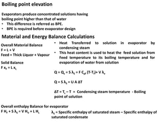 Boiling point elevation
Material and Energy Balance Calculations
Overall Material Balance
F = L + V
Feed = Thick Liquor + Vapour
Solid Balance
F xF = L xL
Overall enthalpy Balance for evaporator
F HF + S λS = V HV + L HL
• Heat Transferred to solution in evaporator by
condensing steam
• This heat content is used to heat the feed solution from
Feed temperature to its boiling temperature and for
evaporation of water from solution
Q = Qs = S λS = F Cpf (T-Tf)+ V λv
Q = S λS = U A ∆T
∆T = Ts – T = Condensing steam temperature - Boiling
point of solution
λS = Specific enthalpy of saturated steam – Specific enthalpy of
saturated condensate
Evaporators produce concentrated solutions having
boiling point higher than that of water
• This difference is referred as BPE.
• BPE is required before evaporator design
 