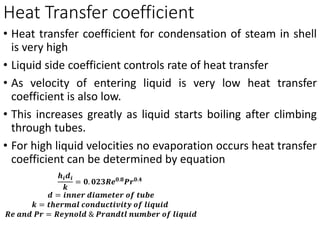 Heat Transfer coefficient
• Heat transfer coefficient for condensation of steam in shell
is very high
• Liquid side coefficient controls rate of heat transfer
• As velocity of entering liquid is very low heat transfer
coefficient is also low.
• This increases greatly as liquid starts boiling after climbing
through tubes.
• For high liquid velocities no evaporation occurs heat transfer
coefficient can be determined by equation
𝒉𝒊𝒅𝒊
𝒌
= 𝟎. 𝟎𝟐𝟑𝑹𝒆𝟎.𝟖
𝑷𝒓𝟎.𝟒
𝒅 = 𝒊𝒏𝒏𝒆𝒓 𝒅𝒊𝒂𝒎𝒆𝒕𝒆𝒓 𝒐𝒇 𝒕𝒖𝒃𝒆
𝒌 = 𝒕𝒉𝒆𝒓𝒎𝒂𝒍 𝒄𝒐𝒏𝒅𝒖𝒄𝒕𝒊𝒗𝒊𝒕𝒚 𝒐𝒇 𝒍𝒊𝒒𝒖𝒊𝒅
𝑹𝒆 𝒂𝒏𝒅 𝑷𝒓 = 𝑹𝒆𝒚𝒏𝒐𝒍𝒅 & 𝑷𝒓𝒂𝒏𝒅𝒕𝒍 𝒏𝒖𝒎𝒃𝒆𝒓 𝒐𝒇 𝒍𝒊𝒒𝒖𝒊𝒅
 