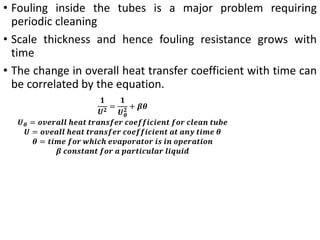 • Fouling inside the tubes is a major problem requiring
periodic cleaning
• Scale thickness and hence fouling resistance grows with
time
• The change in overall heat transfer coefficient with time can
be correlated by the equation.
𝟏
𝑼𝟐 =
𝟏
𝑼𝜽
𝟐 + 𝜷𝜽
𝑼𝜽 = 𝒐𝒗𝒆𝒓𝒂𝒍𝒍 𝒉𝒆𝒂𝒕 𝒕𝒓𝒂𝒏𝒔𝒇𝒆𝒓 𝒄𝒐𝒆𝒇𝒇𝒊𝒄𝒊𝒆𝒏𝒕 𝒇𝒐𝒓 𝒄𝒍𝒆𝒂𝒏 𝒕𝒖𝒃𝒆
𝑼 = 𝒐𝒗𝒆𝒂𝒍𝒍 𝒉𝒆𝒂𝒕 𝒕𝒓𝒂𝒏𝒔𝒇𝒆𝒓 𝒄𝒐𝒆𝒇𝒇𝒊𝒄𝒊𝒆𝒏𝒕 𝒂𝒕 𝒂𝒏𝒚 𝒕𝒊𝒎𝒆 𝜽
𝜽 = 𝒕𝒊𝒎𝒆 𝒇𝒐𝒓 𝒘𝒉𝒊𝒄𝒉 𝒆𝒗𝒂𝒑𝒐𝒓𝒂𝒕𝒐𝒓 𝒊𝒔 𝒊𝒏 𝒐𝒑𝒆𝒓𝒂𝒕𝒊𝒐𝒏
𝜷 𝒄𝒐𝒏𝒔𝒕𝒂𝒏𝒕 𝒇𝒐𝒓 𝒂 𝒑𝒂𝒓𝒕𝒊𝒄𝒖𝒍𝒂𝒓 𝒍𝒊𝒒𝒖𝒊𝒅
 