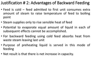 • Feed is cold – feed admitted to first unit consumes extra
amount of steam to raise temperature of feed to boiling
point
• Steam supplies only to rise sensible heat of feed
• Potential to evaporate equal amount of liquid in each of
subsequent effects cannot be accomplished.
• For backward feeding using cold feed absorbs heat from
waste steam leaving last unit
• Purpose of preheating liquid is served in this mode of
feeding
• Net result is that there is net increase in capacity.
Justification # 2: Advantages of Backward Feeding
 