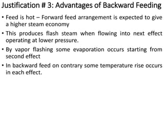 • Feed is hot – Forward feed arrangement is expected to give
a higher steam economy
• This produces flash steam when flowing into next effect
operating at lower pressure.
• By vapor flashing some evaporation occurs starting from
second effect
• In backward feed on contrary some temperature rise occurs
in each effect.
Justification # 3: Advantages of Backward Feeding
 