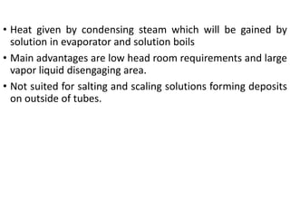 • Heat given by condensing steam which will be gained by
solution in evaporator and solution boils
• Main advantages are low head room requirements and large
vapor liquid disengaging area.
• Not suited for salting and scaling solutions forming deposits
on outside of tubes.
 