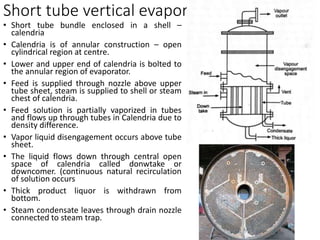 Short tube vertical evaporators
• Short tube bundle enclosed in a shell –
calendria
• Calendria is of annular construction – open
cylindrical region at centre.
• Lower and upper end of calendria is bolted to
the annular region of evaporator.
• Feed is supplied through nozzle above upper
tube sheet, steam is supplied to shell or steam
chest of calendria.
• Feed solution is partially vaporized in tubes
and flows up through tubes in Calendria due to
density difference.
• Vapor liquid disengagement occurs above tube
sheet.
• The liquid flows down through central open
space of calendria called donwtake or
downcomer. (continuous natural recirculation
of solution occurs
• Thick product liquor is withdrawn from
bottom.
• Steam condensate leaves through drain nozzle
connected to steam trap.
 
