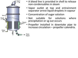 • A bleed line is provided in shell to release
non-condensables in steam
• Vapor outlet at top and entrainment
separator arrest liquid droplets in vapour
• Concentration of sugar solution
• Not suitable for solutions where
precipitation or sg out occurs
• Propeller installed in downtake pipe to
increase circulation – propeller calendria.
 