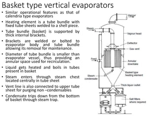 Basket type vertical evaporators
• Similar operational features as that of
calendria type evaporators
• Heating element is a tube bundle with
fixed tube sheets welded to a shell piece.
• Tube bundle (basket) is supported by
thick internal brackets.
• Brackets are welded or bolted to
evaporator body and tube bundle
allowing its removal for maintenance.
• Diameter of tube bundle is smaller than
evaporator vessel, thus providing an
annular space used for recirculation.
• Liquid gets heated and boils in tubes
present in basket
• Steam enters through steam chest
located centrally in tube sheet
• Vent line is also connected to upper tube
sheet for purging non –condensables
• Condensate trips down from the bottom
of basket through steam trap.
 