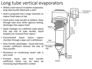 Long tube vertical evaporators
• Widely used natural circulation evaporator,
long tube bundle fitted with a shell
• Shell is projected into a larger diameter or
vapour head space at top
• Feed enters tube bundle at bottom, flows
through tube once while vigorous boiling,
discharges into vapour head
• Vapor impinges on a deflector plate above
free top end of tube bundle, liquid
droplets are removed from vapour
• Concentrated liquor leaves vapour
chamber through a pipe and is withdrawn.
• Heat Transfer advantages – liquid side heat
transfer coefficient controls the rate of
heat transfer
• Resistance on condensing steam side is
very small
• Promote liquid side heat transfer
coefficient which can be done by
increasing liquid Reynold’s number
 