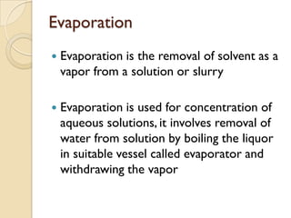 Evaporation
   Evaporation is the removal of solvent as a
    vapor from a solution or slurry

   Evaporation is used for concentration of
    aqueous solutions, it involves removal of
    water from solution by boiling the liquor
    in suitable vessel called evaporator and
    withdrawing the vapor
 
