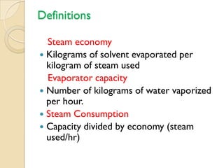 Definitions

  Steam economy
 Kilograms of solvent evaporated per
  kilogram of steam used
  Evaporator capacity
 Number of kilograms of water vaporized
  per hour.
 Steam Consumption
 Capacity divided by economy (steam
  used/hr)
 
