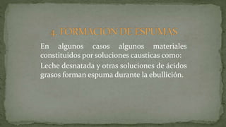 En algunos casos algunos materiales
constituidos por soluciones causticas como:
Leche desnatada y otras soluciones de ácidos
grasos forman espuma durante la ebullición.
 