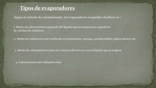 4. Calentamiento pór radiación solar
Tipos de evaporadores
Según el método de calentamiento, los evaporadores se pueden clasificar en :
1. Medio de calentamiento separado del líquido que se evapora por superficies
de calefacción tubulares
2. Medio de calefacción esté confinado en serpentines, camisas, paredes dobles, platos planos, etc
3. Medio de calentamiento entra en contacto directo con con el líquido que se evapora
 