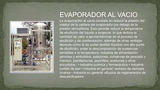 EVAPORADOR AL VACIO
La evaporación al vacío consiste en reducir la presión del
interior de la caldera del evaporador por debajo de la
presión atmosférica. Esto permite reducir la temperatura
de ebullición del líquido a evaporar, lo que reduce la
cantidad de calor a aportar/eliminar en el proceso de
ebullición y de condensación, además de otras ventajas
técnicas como la de poder destilar líquidos con alto punto
de ebullición, evitar la descomposición de sustancias
sensibles a la temperatura, industria de alimentación:
jamones y embutidos, salazones, conservas de pescado y
marisco, piscifactorías, pepinillos, aceitunas y otros
encurtidos - • industria química y farmacéutica • industria
curtido de piel • industria en general: rechazo de ósmosis
inversa • industria en general: efluidos de regeneración de
descalcificadora
 