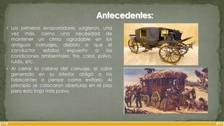  Los primeros evaporadores surgieron, una
vez más, como una necesidad de
mantener un clima agradable en los
antiguos carruajes, debido a que el
conductor estaba expuesto a las
condiciones ambientales: frío, calor, polvo,
ruido, etc.
 Al cerrar la cabina del carruaje, el calor
generado en su interior obligó a los
fabricantes a pensar como evitarlo. Al
principio se colocaron aberturas en el piso
pero esto trajo más polvo.
 