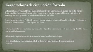 Evaporadores de circulación forzada
La bomba hace circular al fluido a velocidades entre 2 y 6 m/s; cuando pasa a través del banco
de tubos el fluido gana suficiente calor como para recalentarse, pero el líquido está sujeto a
una carga estática que evita la ebullición dentro de los tubos.
Sin embargo, cuando el fluido alcanza la cámara, hay una evaporación súbita y la placa de impacto
facilita la separación de la fase líquida del vapor
Estos evaporadores son capaces de concentrar líquidos viscosos donde la bomba impele al líquido a
una velocidad adecuada
Si los líquidos presentan baja viscosidad se usan bombas centrífugas.
Si el líquido tiene más alta viscosidad, se deberían usar bombas de desplazamiento
positivo
 