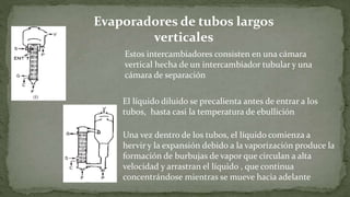 Evaporadores de tubos largos
verticales
Estos intercambiadores consisten en una cámara
vertical hecha de un intercambiador tubular y una
cámara de separación
El líquido diluido se precalienta antes de entrar a los
tubos, hasta casi la temperatura de ebullición
Una vez dentro de los tubos, el líquido comienza a
hervir y la expansión debido a la vaporización produce la
formación de burbujas de vapor que circulan a alta
velocidad y arrastran el líquido , que continua
concentrándose mientras se mueve hacia adelante
 