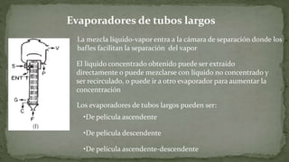 La mezcla líquido-vapor entra a la cámara de separación donde los
bafles facilitan la separación del vapor
El líquido concentrado obtenido puede ser extraído
directamente o puede mezclarse con líquido no concentrado y
ser recirculado, o puede ir a otro evaporador para aumentar la
concentración
Los evaporadores de tubos largos pueden ser:
•De película ascendente
•De película descendente
•De película ascendente-descendente
Evaporadores de tubos largos
 