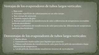 1. Mucha altura
2. Generalmente inadecuados para líquidos que ensucian
3. Pobres coeficientes de transferenica de calor para los de película ascendente a bajas
diferencias de temperatura
4. Los de película descendente usualmente reuieren de recirculación
Ventajas de los evaporadores de tubos largos verticales:
1. Bajo costo
2. Grtandes superficies de calentamiento en un sólo cuerpo
3. Bajo tiempo de retención
4. Pequeño espacio de piso
5. Buenos coeficientes de transferencia de calor a diferencias de temperatura razonables
(película ascendente)
6. Buenos coeficientes de transferencia de calor para todas las diferencias de temperatura
(película descdendente)
Desventajas de los evaporadores de tubos largos verticales:
 