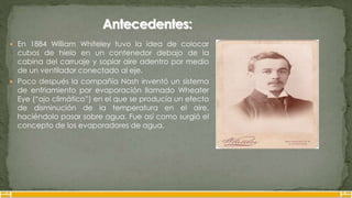  En 1884 William Whiteley tuvo la idea de colocar
cubos de hielo en un contenedor debajo de la
cabina del carruaje y soplar aire adentro por medio
de un ventilador conectado al eje.
 Poco después la compañía Nash inventó un sistema
de enfriamiento por evaporación llamado Wheater
Eye (“ojo climático”) en el que se producía un efecto
de disminución de la temperatura en el aire,
haciéndolo pasar sobre agua. Fue así como surgió el
concepto de los evaporadores de agua.
 