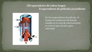 Evaporadores de tubos largos
Evaporadores de película ascendente
En los evaporadores de película, el
tiempo de residencia del líquido
tratado en la zona de calentamiento
es corta ya que circula a gran
velocidad
 