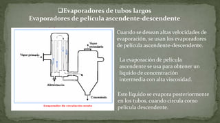 La evaporación de película
ascendente se usa para obtener un
líquido de concentración
intermedia con alta viscosidad.
Evaporadores de tubos largos
Evaporadores de película ascendente-descendente
Este líquido se evapora posteriormente
en los tubos, cuando circula como
película descendente.
Cuando se desean altas velocidades de
evaporación, se usan los evaporadores
de película ascendente-descendente.
 