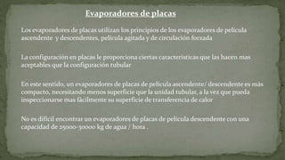 Evaporadores de placas
Los evaporadores de placas utilizan los principios de los evaporadores de película
ascendente y descendentes, película agitada y de circulación forzada
La configuración en placas le proporciona ciertas características que las hacen mas
aceptables que la configuración tubular
En este sentido, un evaporadores de placas de película ascendente/ descendente es más
compacto, necesitando menos superficie que la unidad tubular, a la vez que pueda
inspeccionarse mas fácilmente su superficie de transferencia de calor
No es difícil encontrar un evaporadores de placas de película descendente con una
capacidad de 25000-30000 kg de agua / hora .
 