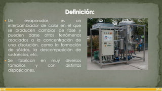  Un evaporador, es un
intercambiador de calor en el que
se producen cambios de fase y
pueden darse otros fenómenos
asociados a la concentración de
una disolución, como la formación
de sólidos, la descomposición de
sustancias, etc.
 Se fabrican en muy diversos
tamaños y con distintas
disposiciones.
 