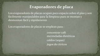 Los evaporadores de placas ocupan poco espacio sobre el piso y son
fácilmente manipulables para la limpieza pues se montan y
desmontan fácil y rápidamente
Los evaporadores de placas se emplean para :
concentrar café
mermeladas dietéticas
jugos de cítricos
caldos (sopas)
Evaporadores de placa
 