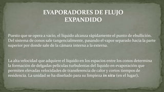 Puesto que se opera a vacío, el líquido alcanza rápidamente el punto de ebullición.
Del sistema de conos sale tangencialmente, pasando el vapor separado hacia la parte
superior por donde sale de la cámara interna a la externa.
La alta velocidad que adquiere el líquido en los espacios entre los conos determina
la formación de delgadas películas turbulentas del líquido en evaporación que
permiten elevadas velocidades de transferencia de calor y cortos tiempos de
residencia. La unidad se ha diseñado para su limpieza in situ (en el lugar).
EVAPORADORES DE FLUJO
EXPANDIDO
 