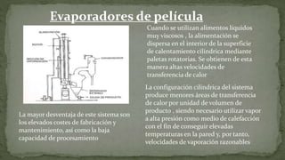 Evaporadores de película
agitada Cuando se utilizan alimentos líquidos
muy viscosos , la alimentación se
dispersa en el interior de la superficie
de calentamiento cilíndrica mediante
paletas rotatorias. Se obtienen de esta
manera altas velocidades de
transferencia de calor
La configuración cilíndrica del sistema
produce menores áreas de transferencia
de calor por unidad de volumen de
producto , siendo necesario utilizar vapor
a alta presión como medio de calefacción
con el fin de conseguir elevadas
temperaturas en la pared y, por tanto,
velocidades de vaporación razonables
La mayor desventaja de este sistema son
los elevados costes de fabricación y
mantenimiento, así como la baja
capacidad de procesamiento
 