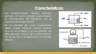  Los evaporadores, deben trabajar
siempre al vacío parcial, pues reduce
la temperatura de ebullición en la
cámara de evaporación.
 En la cámara de cada evaporador
debe haber siempre menos presión
que en el anterior y en el primero de
ellos siempre menos de la atmosférica.
De no ser así, la evaporación no tendría
efecto.
 
