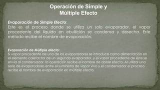Operación de Simple y
Múltiple Efecto
Evaporación de Simple Efecto:
Este es el proceso donde se utiliza un solo evaporador, el vapor
procedente del líquido en ebullición se condensa y desecha. Este
método recibe el nombre de evaporación.
Evaporación de Múltiple efecto:
Si vapor procedente de uno de los evaporadores se introduce como alimentación en
el elemento calefactor de un segundo evaporador, y el vapor procedente de éste se
envía al condensador, la operación recibe el nombre de doble efecto. Al utilizar una
serie de evaporadores entre el suministro de vapor vivo y el condensador el proceso
recibe el nombre de evaporación en múltiple efecto.
 
