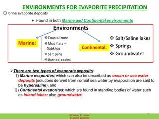 ENVIRONMENTS FOR EVAPORITE PRECIPITATION
@Hassan Z. Harraz
Evaporite Deposits
 Brine evaporite deposits
 Found in both Marine and Continental environments
Environments
Marine:
Coastal zone
Mud flats –
Sabkhas
Salt pans
Barried basins
Continental:
 Salt/Saline lakes
 Springs
 Groundwater
There are two types of evaporate deposits:
1) Marine evaporites: which can also be described as ocean or sea water
deposits (solutions derived from normal sea water by evaporation are said to
be hypersaline), and
2) Continental evaporites: which are found in standing bodies of water such
as Inland lakes; also groundwater.
10
 